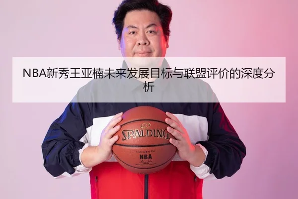 NBA新秀王亚楠未来发展目标与联盟评价的深度分析